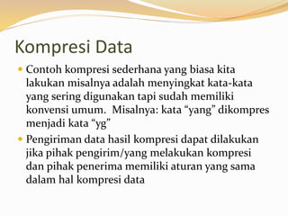Kompresi Data
 Contoh kompresi sederhana yang biasa kita
lakukan misalnya adalah menyingkat kata-kata
yang sering digunakan tapi sudah memiliki
konvensi umum. Misalnya: kata “yang” dikompres
menjadi kata “yg”
 Pengiriman data hasil kompresi dapat dilakukan
jika pihak pengirim/yang melakukan kompresi
dan pihak penerima memiliki aturan yang sama
dalam hal kompresi data
 