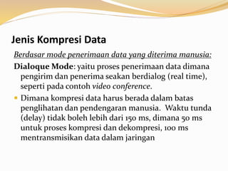Jenis Kompresi Data
Berdasar mode penerimaan data yang diterima manusia:
Dialoque Mode: yaitu proses penerimaan data dimana
pengirim dan penerima seakan berdialog (real time),
seperti pada contoh video conference.
 Dimana kompresi data harus berada dalam batas
penglihatan dan pendengaran manusia. Waktu tunda
(delay) tidak boleh lebih dari 150 ms, dimana 50 ms
untuk proses kompresi dan dekompresi, 100 ms
mentransmisikan data dalam jaringan
 