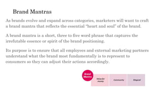 Brand Mantras
As brands evolve and expand across categories, marketers will want to craft
a brand mantra that reflects the essential “heart and soul” of the brand.
A brand mantra is a short, three to five word phrase that captures the
irrefutable essence or spirit of the brand positioning.
Its purpose is to ensure that all employees and external marketing partners
understand what the brand most fundamentally is to represent to
consumers so they can adjust their actions accordingly.
 