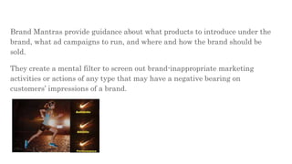 Brand Mantras provide guidance about what products to introduce under the
brand, what ad campaigns to run, and where and how the brand should be
sold.
They create a mental filter to screen out brand-inappropriate marketing
activities or actions of any type that may have a negative bearing on
customers’ impressions of a brand.
 