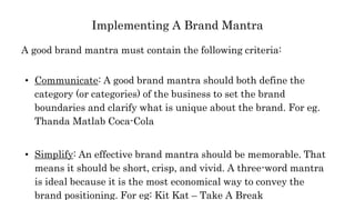 Implementing A Brand Mantra
A good brand mantra must contain the following criteria:
• Communicate: A good brand mantra should both define the
category (or categories) of the business to set the brand
boundaries and clarify what is unique about the brand. For eg.
Thanda Matlab Coca-Cola
• Simplify: An effective brand mantra should be memorable. That
means it should be short, crisp, and vivid. A three-word mantra
is ideal because it is the most economical way to convey the
brand positioning. For eg: Kit Kat – Take A Break
 