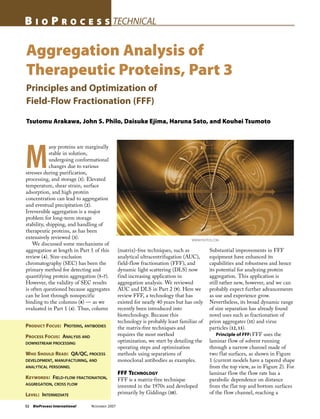 52 BioProcess International NOVEMBER 2007
B I O P R O C E S S TECHNICAL
Aggregation Analysis of
Therapeutic Proteins, Part 3
Principles and Optimization of
Field-Flow Fractionation (FFF)
Tsutomu Arakawa, John S. Philo, Daisuke Ejima, Haruna Sato, and Kouhei Tsumoto
PRODUCT FOCUS: PROTEINS, ANTIBODIES
PROCESS FOCUS: ANALYSIS AND
DOWNSTREAM PROCESSING
WHO SHOULD READ: QA/QC, PROCESS
DEVELOPMENT, MANUFACTURING, AND
ANALYTICAL PERSONNEL
KEYWORDS: FIELD-FLOW FRACTIONATION,
AGGREGATION, CROSS FLOW
LEVEL: INTERMEDIATE
M
any proteins are marginally
stable in solution,
undergoing conformational
changes due to various
stresses during purification,
processing, and storage (1). Elevated
temperature, shear strain, surface
adsorption, and high protein
concentration can lead to aggregation
and eventual precipitation (2).
Irreversible aggregation is a major
problem for long-term storage
stability, shipping, and handling of
therapeutic proteins, as has been
extensively reviewed (3).
We discussed some mechanisms of
aggregation at length in Part 1 of this
review (4). Size-exclusion
chromatography (SEC) has been the
primary method for detecting and
quantifying protein aggregation (5–7).
However, the validity of SEC results
is often questioned because aggregates
can be lost through nonspecific
binding to the columns (8) — as we
evaluated in Part 1 (4). Thus, column
(matrix)-free techniques, such as
analytical ultracentrifugation (AUC),
field-flow fractionation (FFF), and
dynamic light scattering (DLS) now
find increasing application in
aggregation analysis. We reviewed
AUC and DLS in Part 2 (9). Here we
review FFF, a technology that has
existed for nearly 40 years but has only
recently been introduced into
biotechnology. Because this
technology is probably least familiar of
the matrix-free techniques and
requires the most method
optimization, we start by detailing the
operating steps and optimization
methods using separations of
monoclonal antibodies as examples.
FFF TECHNOLOGY
FFF is a matrix-free technique
invented in the 1970s and developed
primarily by Giddings (10).
Substantial improvements in FFF
equipment have enhanced its
capabilities and robustness and hence
its potential for analyzing protein
aggregation. This application is
still rather new, however, and we can
probably expect further advancements
as use and experience grow.
Nevertheless, its broad dynamic range
of size separation has already found
novel uses such as fractionation of
prion aggregates (11) and virus
particles (12, 13).
Principle of FFF: FFF uses the
laminar flow of solvent running
through a narrow channel made of
two flat surfaces, as shown in Figure
1 (current models have a tapered shape
from the top view, as in Figure 2). For
laminar flow the flow rate has a
parabolic dependence on distance
from the flat top and bottom surfaces
of the flow channel, reaching a
WWW.PHOTOS.COM
 