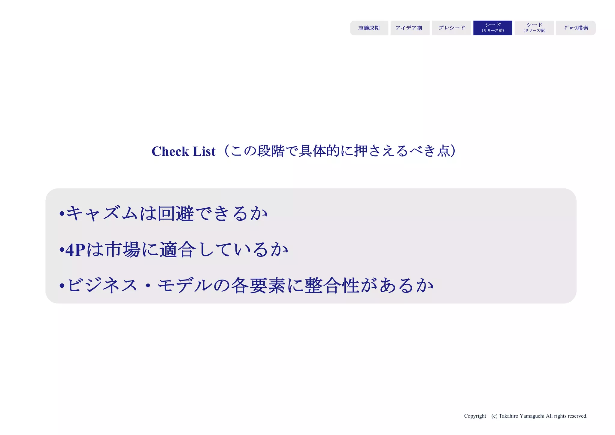 Copyright (c) Takahiro Yamaguchi All rights reserved.
アイデア期 プレシード
シード
（リリース前）
シード
（リリース後）
ｸﾞﾛｰｽ模索もやもや期
⑤成長ストーリー
どのようなビジネスモデルで成長を実現するか。拡大
ストーリーは何か。
→キャッシュポイントと供給体制の持続性を示す効果
伝えるべきポイント
・キャッシュポイントは明確であり、かつ複数用意されているか
・拡大ストーリーはあるか
 