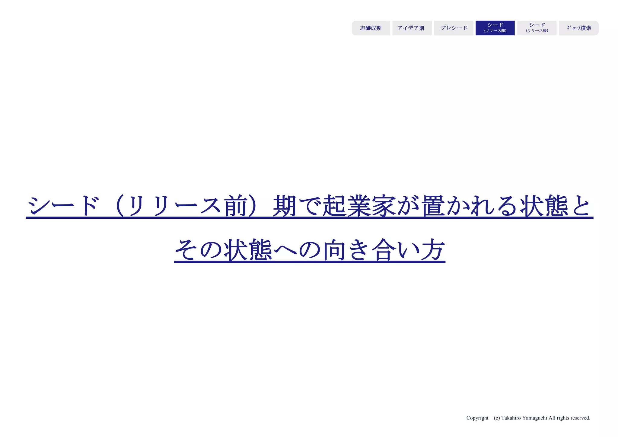 Copyright (c) Takahiro Yamaguchi All rights reserved.
アイデア期 プレシード
シード
（リリース前）
シード
（リリース後）
ｸﾞﾛｰｽ模索もやもや期
⑥Big Ask（Big Challenge）
成長に向けて、どんな課題があり、どんなチャレンジをしよう
としているか。いくら必要か
→資金の必要性を伝える効果
伝えるべきポイント
・次のステップ/マイルストーン
・それを目指すにあたり、何が障壁になっているか。何のドライバー
にパワーをかけると事業が伸びるか
・どのくらいの額が必要か
 