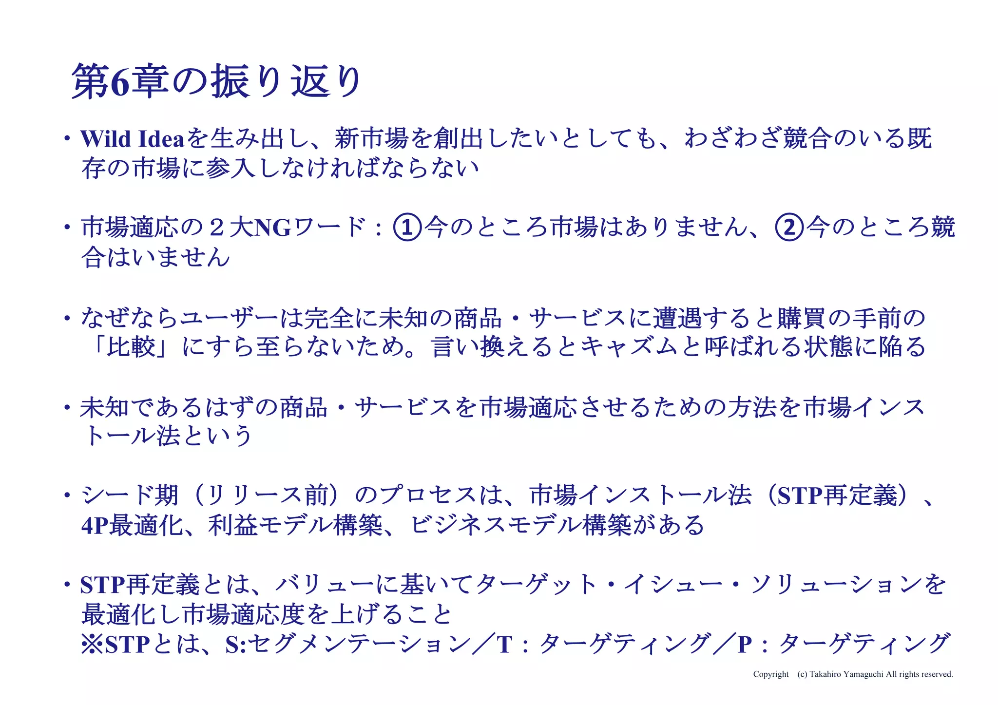 Copyright (c) Takahiro Yamaguchi All rights reserved.
アイデア期 プレシード
シード
（リリース前）
シード
（リリース後）
ｸﾞﾛｰｽ模索もやもや期
金融機関・VCに下手に出る
（本当によいビジネスであれば向こうからやってくる）
役割分担のやりすぎ
（とにかく全員で価値の検証とプロダクト開発に邁進
すべき）
 