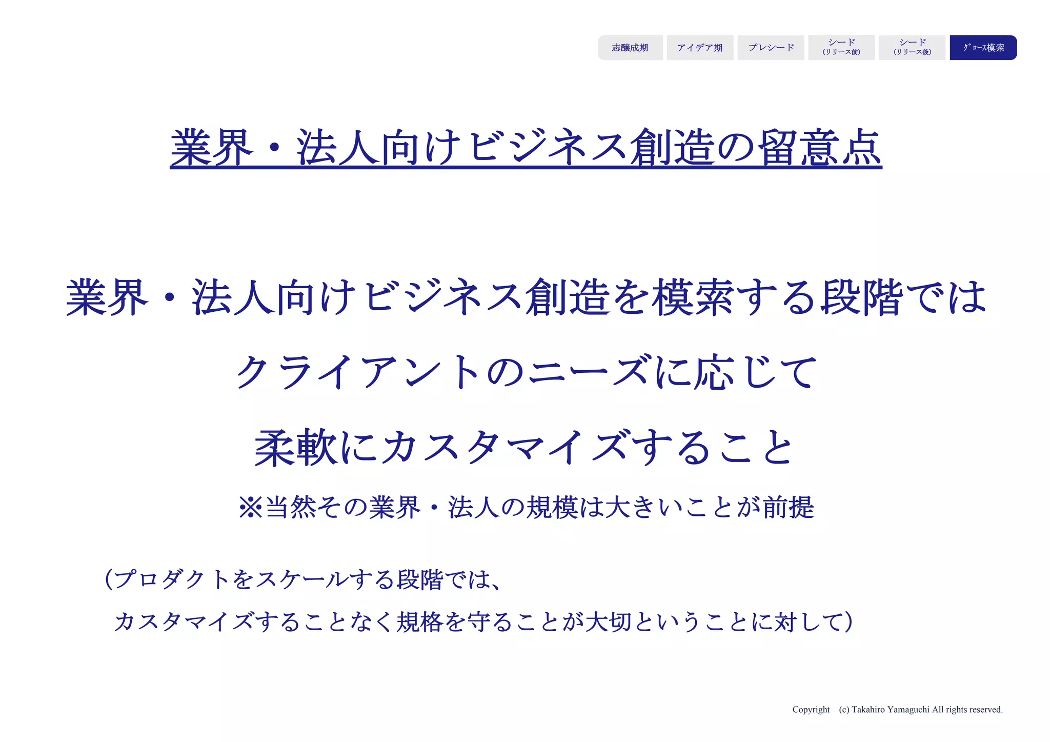 Copyright (c) Takahiro Yamaguchi All rights reserved.
グロース模索期では、
事業をスケールさせた結果蓄積される
「事業資産」（ストック）を活用した
新たな事業モデルを生み出すことを目指す
アイデア期 プレシード
シード
（リリース前）
シード
（リリース後）
ｸﾞﾛｰｽ模索もやもや期
 