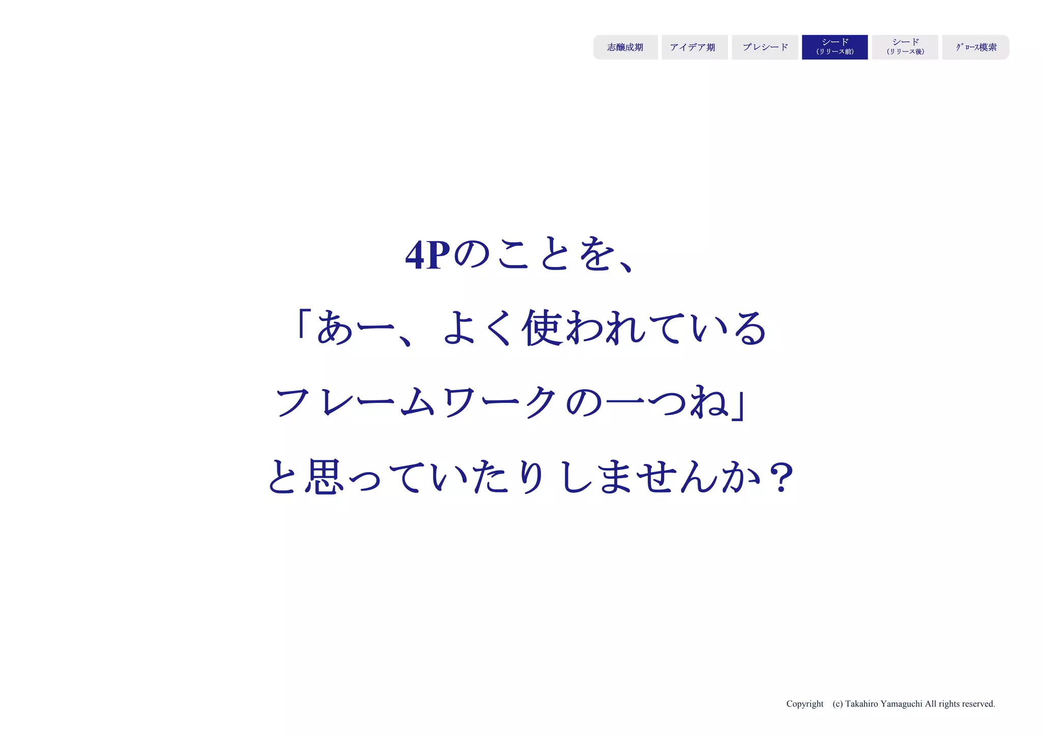 Copyright (c) Takahiro Yamaguchi All rights reserved.
選んだセグメント（＝既存のマーケット）で、
代替手段・代替品（＝既にいる、ユーザーにとって馴染
みのあるプレーヤー）と比較して勝つ必要がある。
マーケットで独自のポジションを築けるような軸を切り
出し、自社の優位性を見極め、ひたすらその優位性を磨
く。
アイデア期 プレシード
シード
（リリース前）
シード
（リリース後）
ｸﾞﾛｰｽ模索もやもや期
「どう勝つか」を意識する
 