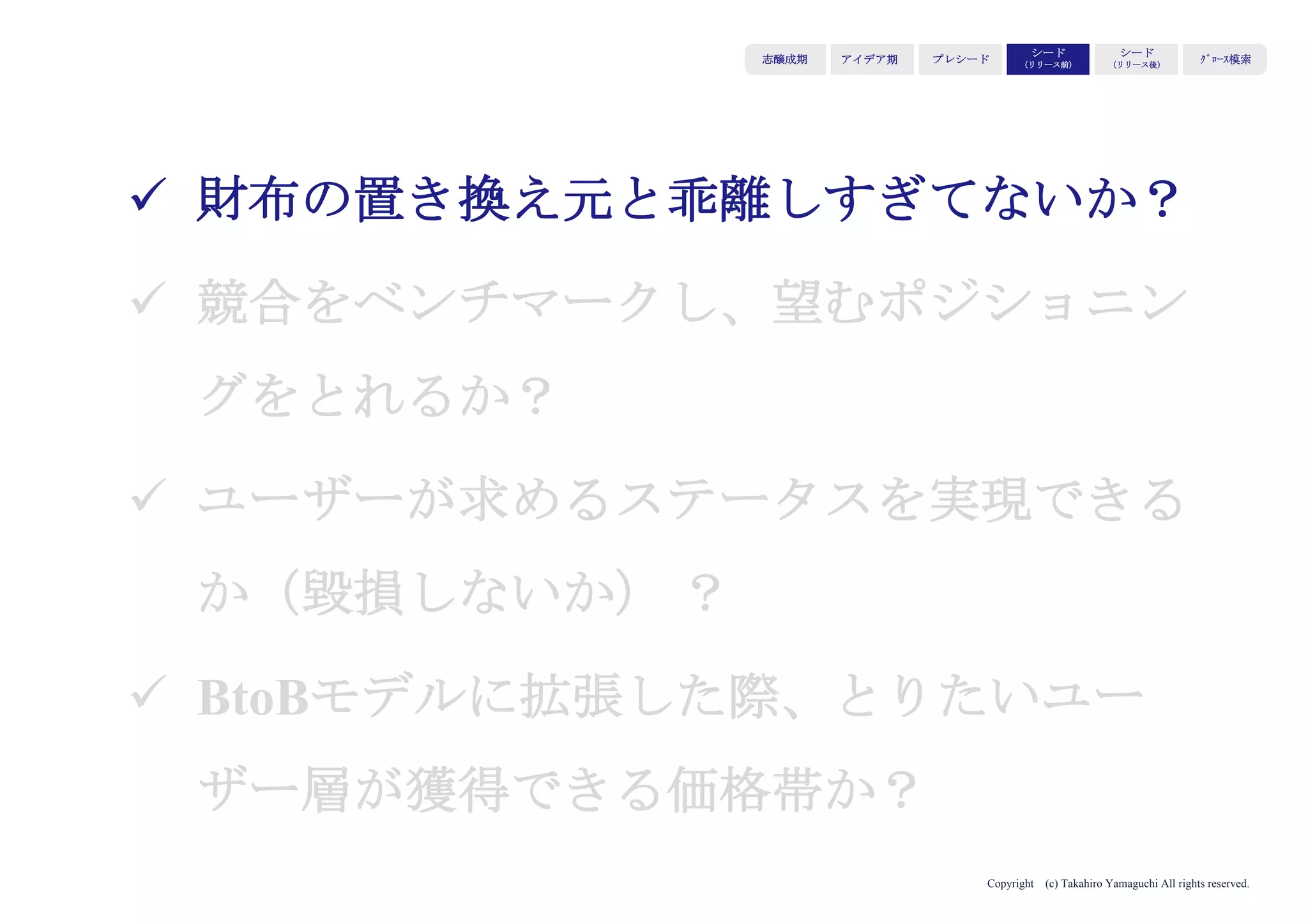 Copyright (c) Takahiro Yamaguchi All rights reserved.
アイデア期 プレシード
シード
（リリース前）
シード
（リリース後）
ｸﾞﾛｰｽ模索もやもや期
ターゲット・イシュー・バリュー・ソリューションが最適化されていても、
4Pの組み立てによって、市場適応が阻まれます。
価格が市場にミスマッチ
販路（チャネル）が未確立
のどれかが半数以上を占める
このため、市場適応を阻害しないよう、
4Pをいかに組み立てるかを解説します。
4Pの中でPriceとPlaceに絞って以降進めます。
市場適応を阻む要因は：
 