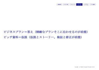 Copyright (c) Takahiro Yamaguchi All rights reserved.
アイデア期 プレシード
シード
（リリース前）
シード
（リリース後）
ｸﾞﾛｰｽ模索もやもや期
収益モデル 内容 典型例
F型⓪直接課金 ユーザーに対して商品・サービスを提供し、直
接ユーザーから対価を得る。
通常の商品・サービス
提供全般
F型①ピラミッド ローエンドからハイエンドまで商品を揃え、
ローエンドでPR、ハイエンドで収益を上げる
バービー人形
F型②マージンミックス 収益をあげないが顧客にとって魅力のある商品
で引き込み、別の収益品を同時販売してトータ
ルで収益を上げる。
吉野家、ユニクロ
F型③マルチセグメント 複数の顧客が組合せで購買する必要性がある場
合において、同じ商品をセグメントに応じて価
格を変え、高価格セグメントで収益を上げる。
子ども向け映画、遊園
地
F型④マルチチャネル チャネル別にマージン率を変更。低マージンで
露出して顧客の認知を高め、高マージン商品を
購入してもらう。
ミスターミニット、コ
カコーラ
S型①フリーミアム ベースとなる商品・サービスを無料で提供し、
付加機能がついた商品・サービスを有料で提供
モバゲー、LINE
S型②第三者課金 直接のユーザーではない相手に課金 Google、facebook
S型③アディショナルレベニュー 本体製品はロープライスで、補完製品を高マー
ジンで販売
コピー機
S型④会員クローズド取引 定期的にサービスを利用してもらい、定期的に
支払ってもらう
定期購読雑誌、携帯電
話
S型⑤データ提供 収集した顧客データをストックとしてデータ提
供や分析サービスに対して課金
CCCのTカード
 