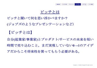 Copyright (c) Takahiro Yamaguchi All rights reserved.
アイデア期 プレシード
シード
（リリース前）
シード
（リリース後）
ｸﾞﾛｰｽ模索もやもや期
このタイミングで
マーケットに投入するために必要な検討事項・要素の
抜け漏れを検証し、各要素間の整合性を見るために
ビジネス・モデルをまとめる
 