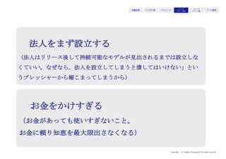 Copyright (c) Takahiro Yamaguchi All rights reserved.
アイデア期 プレシード
シード
（リリース前）
シード
（リリース後）
ｸﾞﾛｰｽ模索もやもや期
【ピッチで大事な問い】
その事業に対して全く理解がなかったり、課題認識を
共有していない人たちから、未だ実現していないプロ
ダクトに対して短い時間で理解と共感を得られるか。
ピッチの目的
 