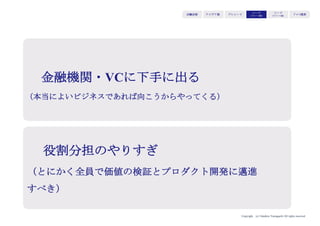 Copyright (c) Takahiro Yamaguchi All rights reserved.
アイデア期 プレシード
シード
（リリース前）
シード
（リリース後）
ｸﾞﾛｰｽ模索もやもや期
かつては事業計画書を時間をかけて準備し、ミーティン
グを行っていたが、スタートアップの爆発的増加に伴い
投資家が扱う投資案件も増えている。だからこそ短い時
間で判断し、詳細な検討に進めるか決めるためにピッチ
がある。
持ち込み案件：10,000
ピッチ：1,000
ミーティングと詳細な検討：100
投資：10
投資家向けプレゼンの変遷
 