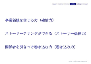 Copyright (c) Takahiro Yamaguchi All rights reserved.
アイデア期 プレシード
シード
（リリース前）
シード
（リリース後）
ｸﾞﾛｰｽ模索もやもや期
②志
どのような状態を生み出すために、人々・ユーザーにど
のような行動変容を求めるか
→何を成し遂げようとしているのかを伝え共感を得る
伝えるべきポイント
・壮大な、人々が高揚する「生み出したい状態」
・生み出したい状態に対して効果的な人々に求める行動変容
・あなたが生み出そうとしているビジネスがなければ生み出せない状
態であるのか、引き起こせない行動変容であるのか
 