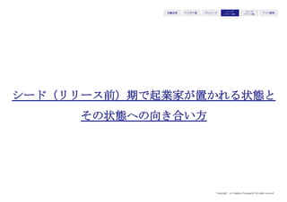 Copyright (c) Takahiro Yamaguchi All rights reserved.
アイデア期 プレシード
シード
（リリース前）
シード
（リリース後）
ｸﾞﾛｰｽ模索もやもや期
⑥Big Ask（Big Challenge）
成長に向けて、どんな課題があり、どんなチャレンジをしよう
としているか。いくら必要か
→資金の必要性を伝える効果
伝えるべきポイント
・次のステップ/マイルストーン
・それを目指すにあたり、何が障壁になっているか。何のドライバー
にパワーをかけると事業が伸びるか
・どのくらいの額が必要か
 