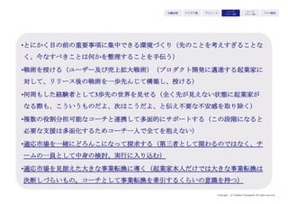 Copyright (c) Takahiro Yamaguchi All rights reserved.
アイデア期 プレシード
シード
（リリース前）
シード
（リリース後）
ｸﾞﾛｰｽ模索もやもや期
法人をまず設立する
（法人はリリース後して持続可能なモデルが見出されるまでは設立しな
くていい。なぜなら、法人を設立してしまうと潰してはいけない」とい
うプレッシャーから縮こまってしまうから）
お金をかけすぎる
（お金があっても使いすぎないこと。
お金に頼り知恵を最大限出さなくなる）
 