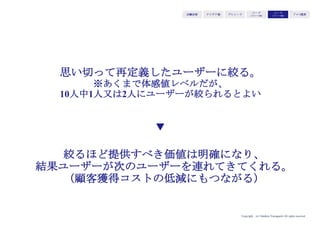 Copyright (c) Takahiro Yamaguchi All rights reserved.
アイデア期 プレシード
シード
（リリース前）
シード
（リリース後）
ｸﾞﾛｰｽ模索もやもや期
• 利益、時価総額、フリーキャッシュフ
ロー、DAUなど、会社の意思が強く反
映される指標
• 会社全体で、追う数字の全てが帰着す
る（KPIはKGIを達成するための先行
指標）ため、意思決定がぶれなくなる
• 株主にも理解を得ることで、経営がし
やすくなる
ビジョン・
ミッションを
定量化した指標
経営に
ダイレクトに
ひびく結果指標
 