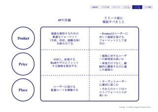 Copyright (c) Takahiro Yamaguchi All rights reserved.
STP／4Pが市場適応しているかどうかの
検証は、リリース初日から始まる
リリース後に行うべきは、再度の市場インストール法
特にSTPと4P
アイデア期 プレシード
シード
（リリース前）
シード
（リリース後）
ｸﾞﾛｰｽ模索もやもや期
 