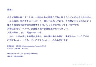 Copyright (c) Takahiro Yamaguchi All rights reserved.
第8章の振り返り
・グロース期は、発展モデルを探索する期間
・0から1の全く新たな事業を生み出すことにより、他の誰も手にしていない資
産を手にする。その独自資産を活用して、法人が抱える課題を解くための事
業を生み出す（B to Bビジネス開発）
・法人向けビジネスモデルを模索する段階では、クライアントのニーズに応じ
て柔軟にカスタマイズすること
・グロース期で求められる資質：
逆境に打ち勝つ力（胆力）
指示統率力
 