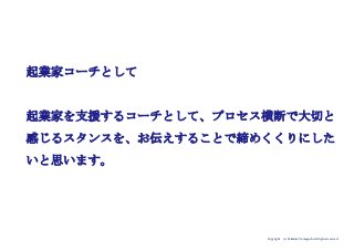 Copyright (c) Takahiro Yamaguchi All rights reserved.
起業家コーチとして
起業家を支援するコーチとして、プロセス横断で大切と
感じるスタンスを、お伝えすることで締めくくりにした
いと思います。
 