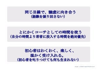 Copyright (c) Takahiro Yamaguchi All rights reserved.
同じ目線で、謙虚に向き合う
（経験を振り回さない）
とにかくコーチとしての時間を使う
（自分の時間より若者に投入する時間を絶対優先）
初心者はわくわく、楽しく、
温かく受け入れる。
（初心者を叱りつけても何も生まれない）
 