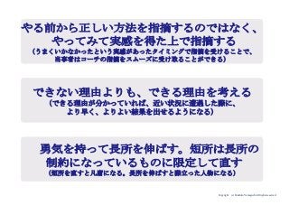 Copyright (c) Takahiro Yamaguchi All rights reserved.
やる前から正しい方法を指摘するのではなく、
やってみて実感を得た上で指摘する
（うまくいかなかったという実感があったタイミングで指摘を受けることで、
当事者はコーチの指摘をスムーズに受け取ることができる）
できない理由よりも、できる理由を考える
（できる理由が分かっていれば、近い状況に遭遇した際に、
より早く、よりよい結果を出せるようになる）
勇気を持って長所を伸ばす。短所は長所の
制約になっているものに限定して直す
（短所を直すと凡庸になる。長所を伸ばすと際立った人物になる）
 