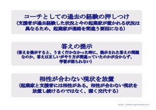 Copyright (c) Takahiro Yamaguchi All rights reserved.
コーチとしての過去の経験の押しつけ
（支援者が過去経験した状況と今の起業家が置かれる状況は
異なるため、起業家が進路を間違う要因になる）
答えの提示
（答えを提示すると、うまく行かなかった時に、提示された答えの問題
なのか、答えは正しいがやり方が間違っていたのかが分からず、
学習が図られない）
相性が合わない現状を放置
（起業家と支援者には相性がある。相性が合わない現状を
放置し続けるのではなく、潔く交代する）
 