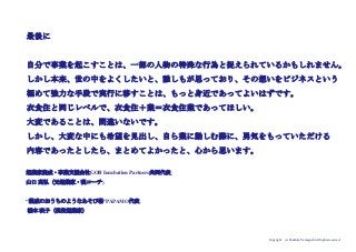 Copyright (c) Takahiro Yamaguchi All rights reserved.
最後に
自分で事業を起こすことは、一部の人物の特殊な行為と捉えられているかもしれません。
しかし本来、世の中をよくしたいと、誰しもが思っており、その想いをビジネスという
極めて強力な手段で実行に移すことは、もっと身近であってよいはずです。
衣食住と同じレベルで、衣食住＋業＝衣食住業であってほしい。
大変であることは、間違いないです。
しかし、大変な中にも希望を見出し、自ら業に勤しむ際に、勇気をもっていただける
内容であったとしたら、まとめてよかったと、心から思います。
起業家養成・事業支援会社GOB Incubation Partners共同代表
山口 高弘（元起業家・現コーチ)
“親戚のおうちのようなあそび場”PAPAMO代表
橋本 咲子（現役起業家）
 