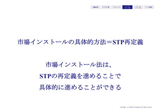 Copyright (c) Takahiro Yamaguchi All rights reserved.
学校の教員
（元々のターゲット）
iPadが持つバリュー
(移動しながら、インター
ネット通信が可能／
使いやすいUI）
（シフトした先の
ユーザーが既視感
を感じてくれるプ
ロダクト・形状に
変更）
携帯電話市場
（i-mode/
Blackberry
ユーザー）
（＝既視感を感じてく
れるユーザー）
キャズムを回避するために、
参入市場をパソコン市場から
携帯電話市場にシフト
アイデア期 プレシード
シード
（リリース前）
シード
（リリース後）
ｸﾞﾛｰｽ模索もやもや期
 