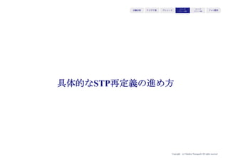 Copyright (c) Takahiro Yamaguchi All rights reserved.
アイデア期 プレシード
シード
（リリース前）
シード
（リリース後）
ｸﾞﾛｰｽ模索もやもや期
S
T
P
セグメンテーション
ユーザーがバリューを欲する＝強い購買理由を持つユーザーを見つける
＝元々使っていたどの手段の代わりになるのか（どの財布からお金を払った
らいいか）を直感的に理解してもらう
＝そのセグメントは何市場・業界に該当するのか
ターゲティング
セグメントのうちで最も強い購買理由を持つ人／お金を払ってでもバリュー
を享受したい人を探す
＝既存の市場でどの人が最もバリューを欲しているのか（購買理由を持つの
か）を具体化する（財布の持ち主を特定する）
ポジショニング
過去ユーザーが用いてきた手段（代替手段）・用いてきた製品サービス（代
替品）との比較で選ばれるよう、選んだマーケットの文脈に合わせて優位性
を明確化する
＝代替手段・代替品の代わりに財布からお金を払う理由を提示する
 