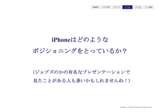 Copyright (c) Takahiro Yamaguchi All rights reserved.
iPadのバリュー（与えるインセンティブ）である「移動しながらインターネットができ、使
いやすい」を基軸にすると、そのバリューは、i-modeやblackberryユーザーの「i-modeや
blackberryは、PCほどは自由にインターネットにアクセスできない」というイシューに
フィットする。このユーザーにバリューを届けるためには、「電話」の形に変化させるのが
ベター。
使いやすい
スマート
アイデア期 プレシード
シード
（リリース前）
シード
（リリース後）
ｸﾞﾛｰｽ模索もやもや期
①iPadの独自のバリュー
②誰が価値を欲しているか＝強い
購買理由を持つか
（適応市場・業界）
⑤ソリューションの最適化
⑦どのような優位性
使いやすい
スマートである
移動しながらインターネットを
使ってた人／携帯電話業界
（パソコン業界からシフト）
移動しながら
インターネット通信が
可能／使いやすいUI
移動しながら
自在にインターネット通信
ができる「電話」
⑥代替手段・代替品
Blackberry
i-mode
③価値はどのような購買理由に
フィットするか
移動しながらもっと楽にイン
ターネットを使いたい
④どのような非購買理由を回避
する必要があるか
持ち運びづらいのではないか
操作が難しすぎるのではないか
 