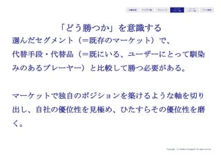 Copyright (c) Takahiro Yamaguchi All rights reserved.
iPhoneはどのような
ポジショニングをとっているか？
（ジョブズのかの有名なプレゼンテーションで
見たことがある人も多いかもしれませんね！）
アイデア期 プレシード
シード
（リリース前）
シード
（リリース後）
ｸﾞﾛｰｽ模索もやもや期
 