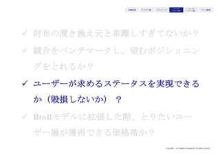 Copyright (c) Takahiro Yamaguchi All rights reserved.
アイデア期 プレシード
シード
（リリース前）
シード
（リリース後）
ｸﾞﾛｰｽ模索もやもや期
ü 財布の置き換え元と乖離しすぎてないか？
ü 競合をベンチマークし、望むポジショニン
グをとれるか？
ü ユーザーが求めるステータスを実現できる
か（毀損しないか）？
ü BtoBモデルに拡張した際、とりたいユー
ザー層が獲得できる価格帯か？
 