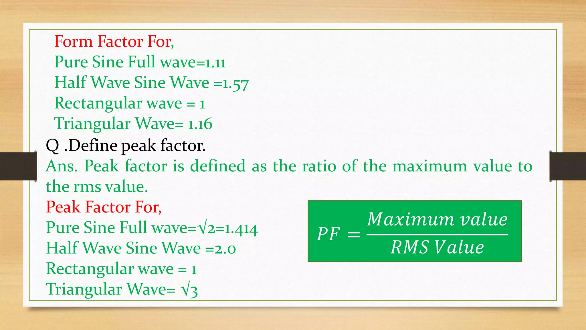 Q .Define peak factor.
Ans. Peak factor is defined as the ratio of the maximum value to
the rms value.
Peak Factor For,
Pure Sine Full wave=√2=1.414
Half Wave Sine Wave =2.0
Rectangular wave = 1
Triangular Wave= √3
𝑃𝐹 =
𝑀𝑎𝑥𝑖𝑚𝑢𝑚 𝑣𝑎𝑙𝑢𝑒
𝑅𝑀𝑆 𝑉𝑎𝑙𝑢𝑒
Form Factor For,
Pure Sine Full wave=1.11
Half Wave Sine Wave =1.57
Rectangular wave = 1
Triangular Wave= 1.16
 