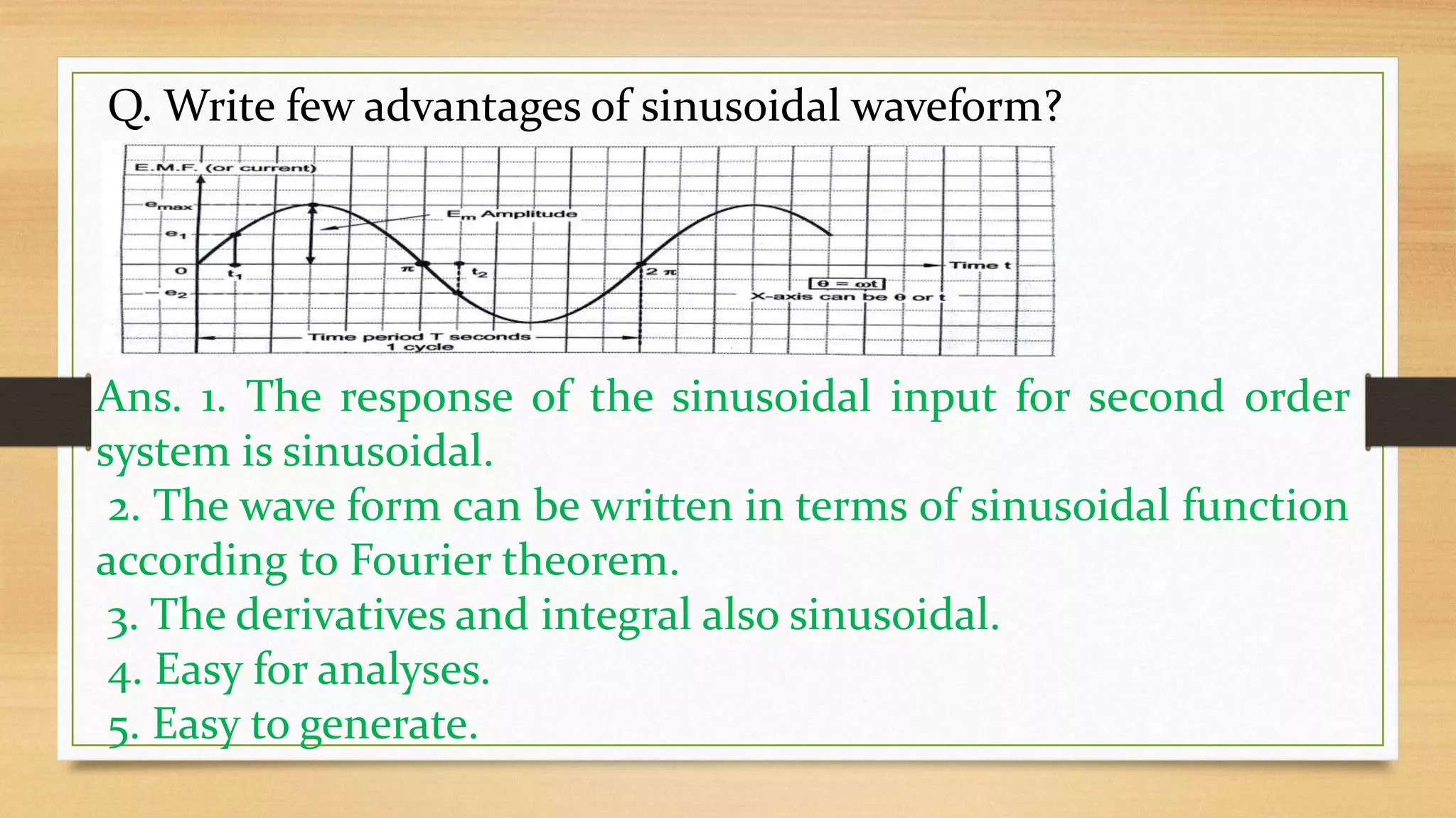 Q. Write few advantages of sinusoidal waveform?
Ans. 1. The response of the sinusoidal input for second order
system is sinusoidal.
2. The wave form can be written in terms of sinusoidal function
according to Fourier theorem.
3. The derivatives and integral also sinusoidal.
4. Easy for analyses.
5. Easy to generate.
 