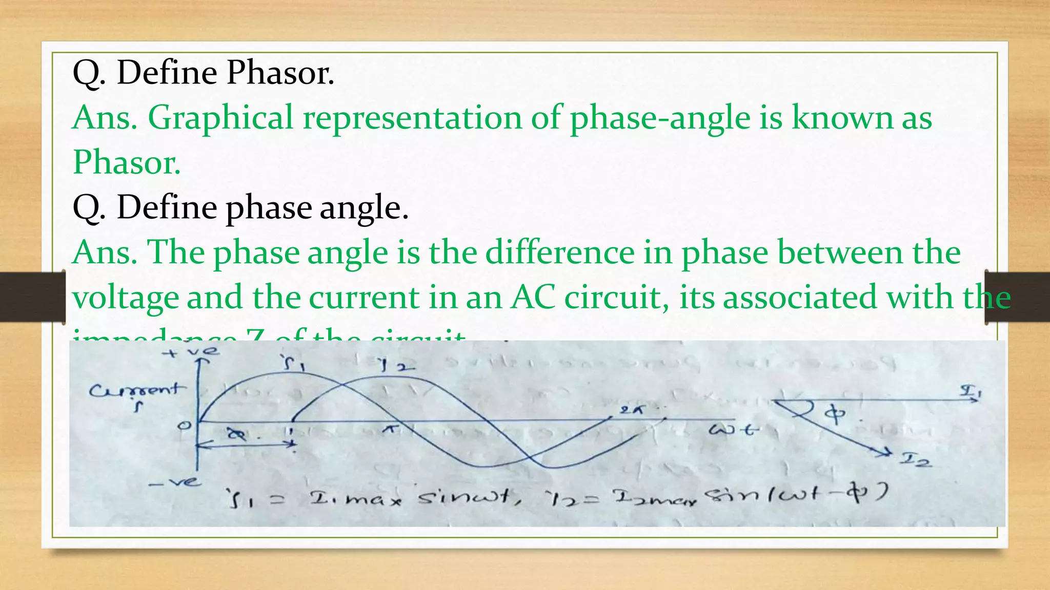 Q. Define Phasor.
Ans. Graphical representation of phase-angle is known as
Phasor.
Q. Define phase angle.
Ans. The phase angle is the difference in phase between the
voltage and the current in an AC circuit, its associated with the
impedance Z of the circuit.
 