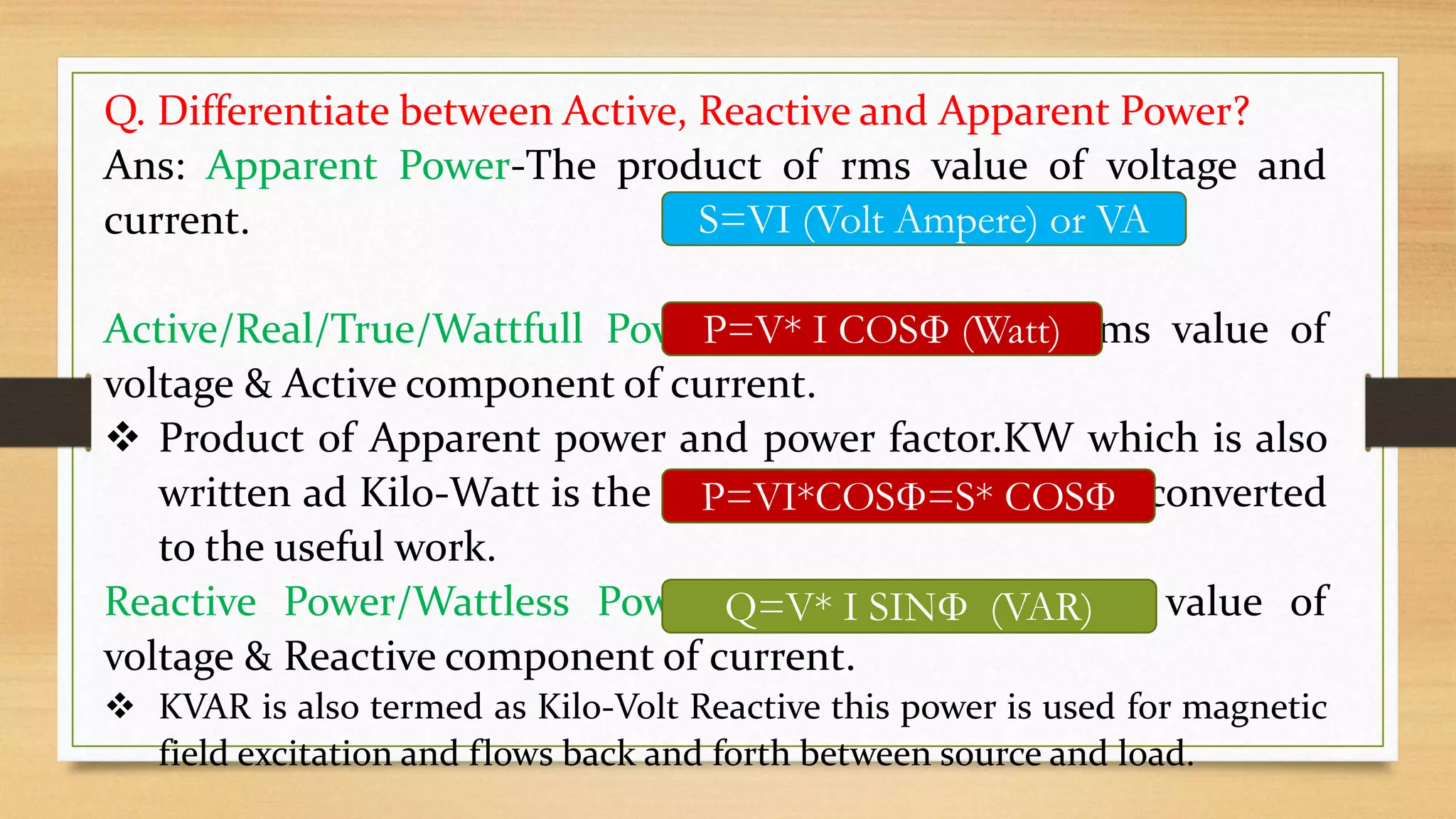 Q. Differentiate between Active, Reactive and Apparent Power?
Ans: Apparent Power-The product of rms value of voltage and
current.
Active/Real/True/Wattfull Power= The product of rms value of
voltage & Active component of current.
 Product of Apparent power and power factor.KW which is also
written ad Kilo-Watt is the real power that is actually converted
to the useful work.
Reactive Power/Wattless Power=The product of rms value of
voltage & Reactive component of current.
 KVAR is also termed as Kilo-Volt Reactive this power is used for magnetic
field excitation and flows back and forth between source and load.
S=VI (Volt Ampere) or VA
P=V* I COSФ (Watt)
P=VI*COSФ=S* COSФ
Q=V* I SINФ (VAR)
 