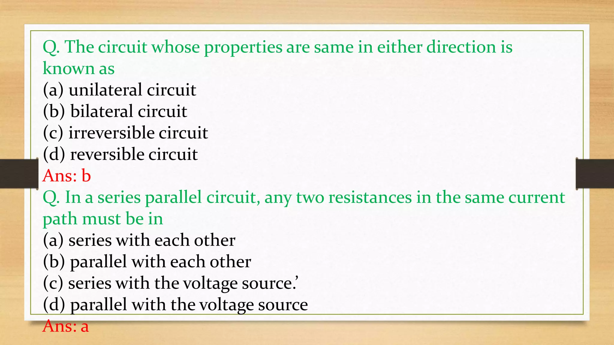 Q. The circuit whose properties are same in either direction is
known as
(a) unilateral circuit
(b) bilateral circuit
(c) irreversible circuit
(d) reversible circuit
Ans: b
Q. In a series parallel circuit, any two resistances in the same current
path must be in
(a) series with each other
(b) parallel with each other
(c) series with the voltage source.’
(d) parallel with the voltage source
Ans: a
 