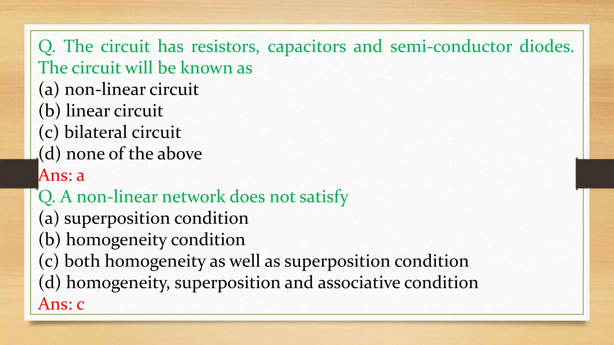 Q. The circuit has resistors, capacitors and semi-conductor diodes.
The circuit will be known as
(a) non-linear circuit
(b) linear circuit
(c) bilateral circuit
(d) none of the above
Ans: a
Q. A non-linear network does not satisfy
(a) superposition condition
(b) homogeneity condition
(c) both homogeneity as well as superposition condition
(d) homogeneity, superposition and associative condition
Ans: c
 