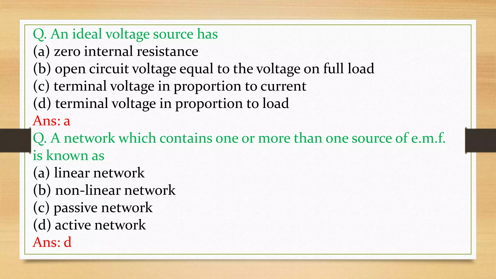 Q. An ideal voltage source has
(a) zero internal resistance
(b) open circuit voltage equal to the voltage on full load
(c) terminal voltage in proportion to current
(d) terminal voltage in proportion to load
Ans: a
Q. A network which contains one or more than one source of e.m.f.
is known as
(a) linear network
(b) non-linear network
(c) passive network
(d) active network
Ans: d
 