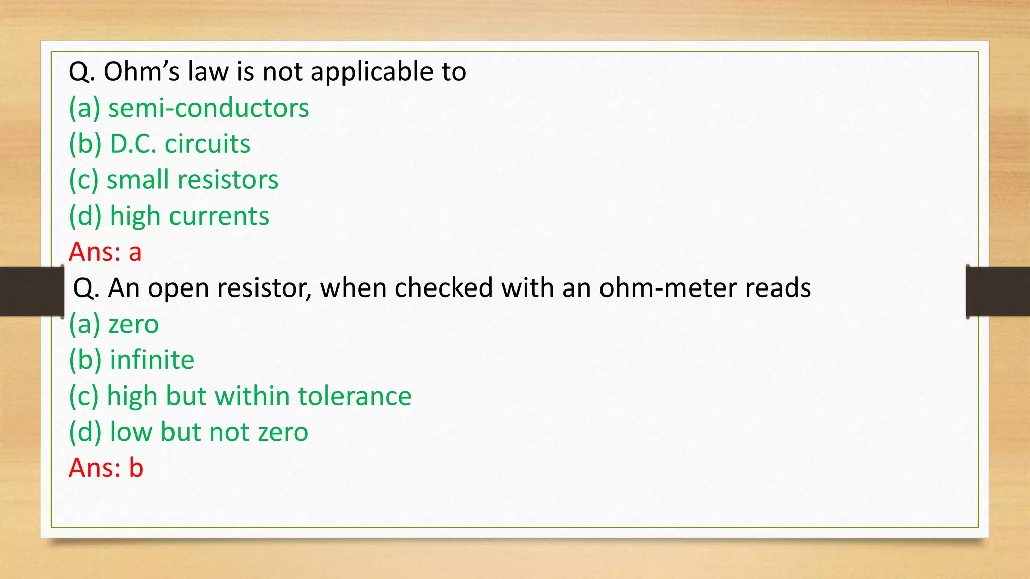 Q. Ohm’s law is not applicable to
(a) semi-conductors
(b) D.C. circuits
(c) small resistors
(d) high currents
Ans: a
Q. An open resistor, when checked with an ohm-meter reads
(a) zero
(b) infinite
(c) high but within tolerance
(d) low but not zero
Ans: b
 