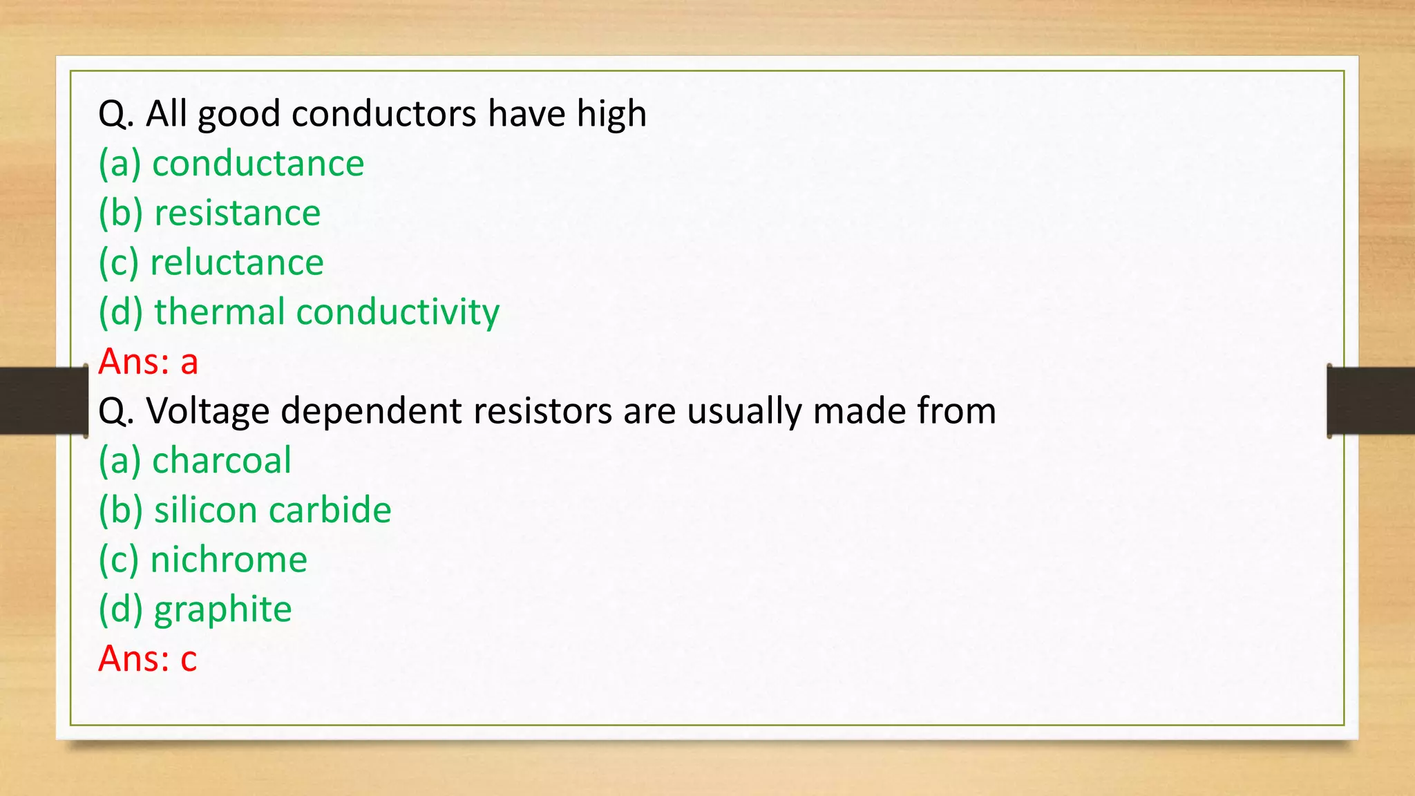 Q. All good conductors have high
(a) conductance
(b) resistance
(c) reluctance
(d) thermal conductivity
Ans: a
Q. Voltage dependent resistors are usually made from
(a) charcoal
(b) silicon carbide
(c) nichrome
(d) graphite
Ans: c
 