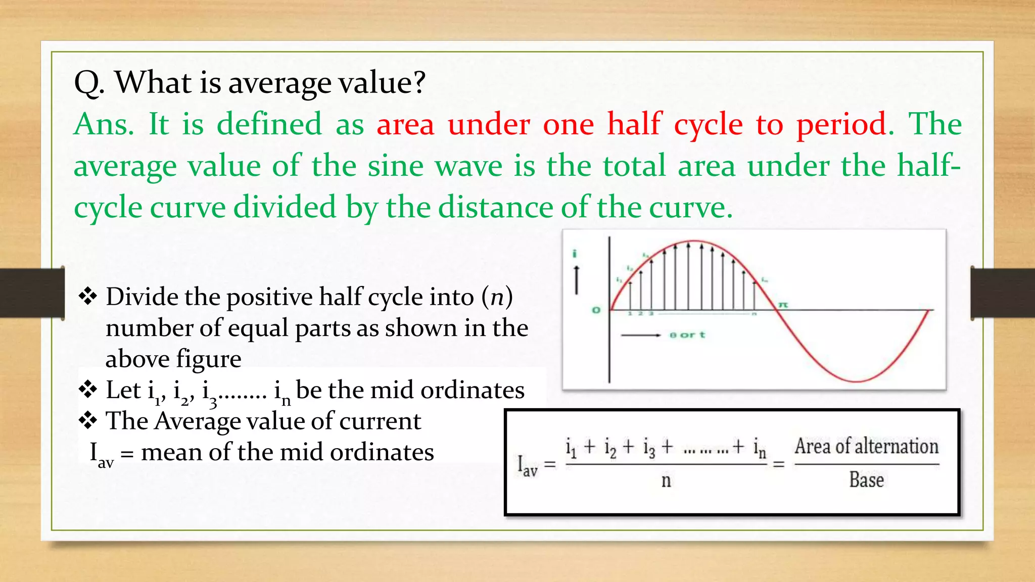 Q. What is average value?
Ans. It is defined as area under one half cycle to period. The
average value of the sine wave is the total area under the half-
cycle curve divided by the distance of the curve.
 Divide the positive half cycle into (n)
number of equal parts as shown in the
above figure
 Let i1, i2, i3…….. in be the mid ordinates
 The Average value of current
Iav = mean of the mid ordinates
 