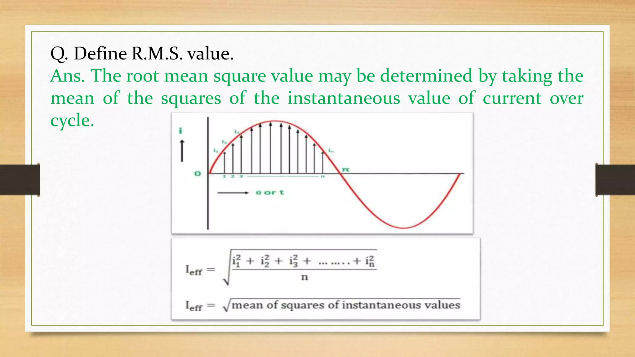 Q. Define R.M.S. value.
Ans. The root mean square value may be determined by taking the
mean of the squares of the instantaneous value of current over
cycle.
 