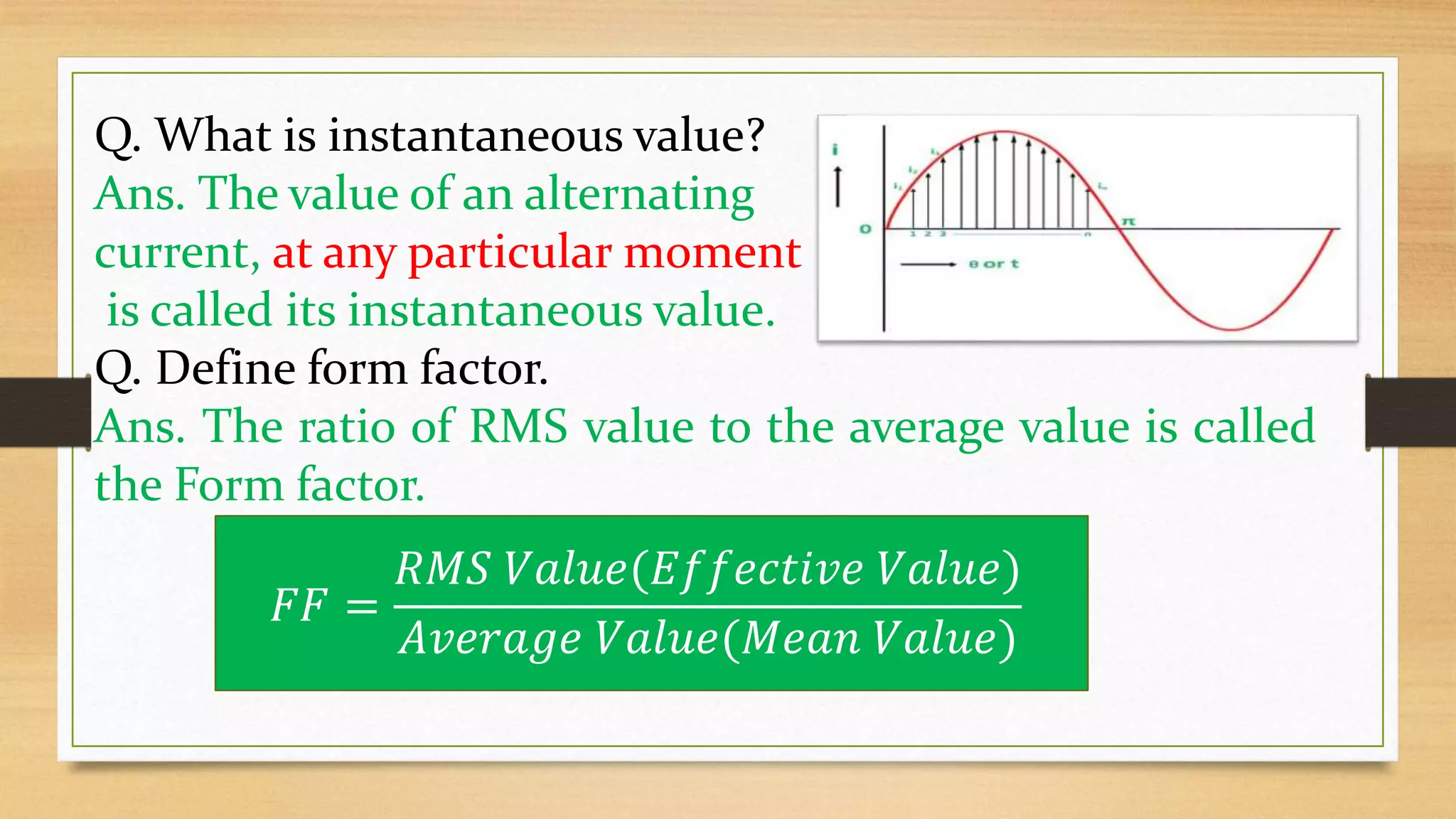 Q. What is instantaneous value?
Ans. The value of an alternating
current, at any particular moment
is called its instantaneous value.
Q. Define form factor.
Ans. The ratio of RMS value to the average value is called
the Form factor.
𝐹𝐹 =
𝑅𝑀𝑆 𝑉𝑎𝑙𝑢𝑒(𝐸𝑓𝑓𝑒𝑐𝑡𝑖𝑣𝑒 𝑉𝑎𝑙𝑢𝑒)
𝐴𝑣𝑒𝑟𝑎𝑔𝑒 𝑉𝑎𝑙𝑢𝑒(𝑀𝑒𝑎𝑛 𝑉𝑎𝑙𝑢𝑒)
 