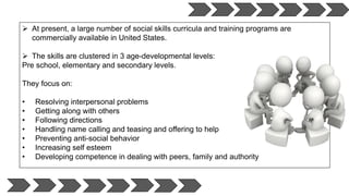  At present, a large number of social skills curricula and training programs are
commercially available in United States.
 The skills are clustered in 3 age-developmental levels:
Pre school, elementary and secondary levels.
They focus on:
• Resolving interpersonal problems
• Getting along with others
• Following directions
• Handling name calling and teasing and offering to help
• Preventing anti-social behavior
• Increasing self esteem
• Developing competence in dealing with peers, family and authority
 