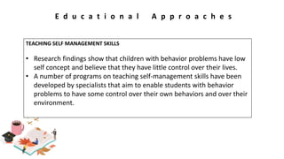 E d u c a t i o n a l A p p r o a c h e s
TEACHING SELF MANAGEMENT SKILLS
• Research findings show that children with behavior problems have low
self concept and believe that they have little control over their lives.
• A number of programs on teaching self-management skills have been
developed by specialists that aim to enable students with behavior
problems to have some control over their own behaviors and over their
environment.
 