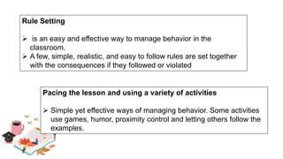 Rule Setting
 is an easy and effective way to manage behavior in the
classroom.
 A few, simple, realistic, and easy to follow rules are set together
with the consequences if they followed or violated
Pacing the lesson and using a variety of activities
 Simple yet effective ways of managing behavior. Some activities
use games, humor, proximity control and letting others follow the
examples.
 
