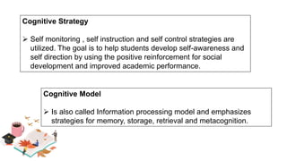 Cognitive Strategy
 Self monitoring , self instruction and self control strategies are
utilized. The goal is to help students develop self-awareness and
self direction by using the positive reinforcement for social
development and improved academic performance.
Cognitive Model
 Is also called Information processing model and emphasizes
strategies for memory, storage, retrieval and metacognition.
 
