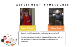 A S S E S S M E N T P R O C E D U R E S
Young Children Older Ones
• Usually unstable due to the maturation process itself.
• Special Education Division of Bureau of Elementary School,
Department of Education has developed assessment
materials.
 
