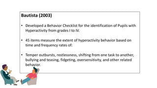 Bautista (2003)
• Developed a Behavior Checklist for the identification of Pupils with
Hyperactivity from grades I to IV.
• 45 items measure the extent of hyperactivity behavior based on
time and frequency rates of:
• Temper outbursts, restlessness, shifting from one task to another,
bullying and teasing, fidgeting, oversensitivity, and other related
behavior.
 
